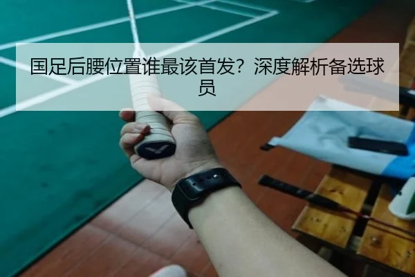 国足后腰位置谁最该首发？深度解析备选球员