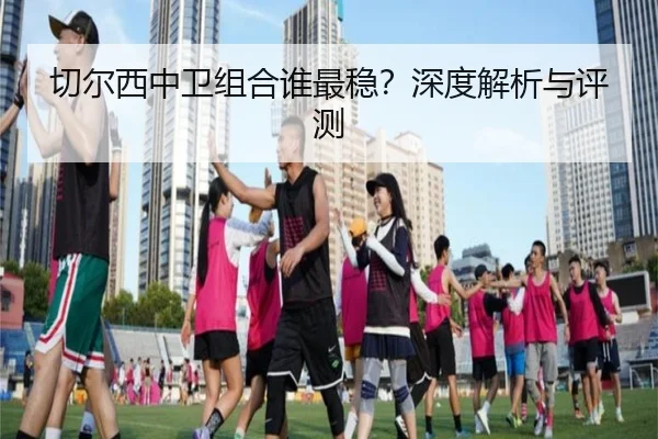 切尔西中卫组合谁最稳？深度解析与评测